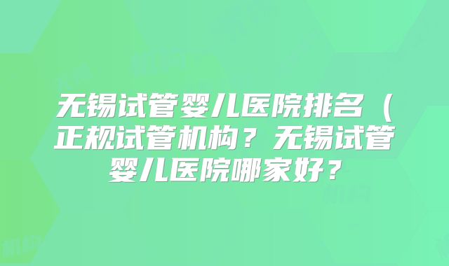 无锡试管婴儿医院排名(正规试管机构?无锡试管婴儿医院哪家好?