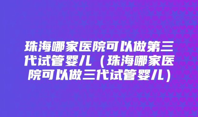珠海哪家医院可以做第三代试管婴儿（珠海哪家医院可以做三代试管婴儿）