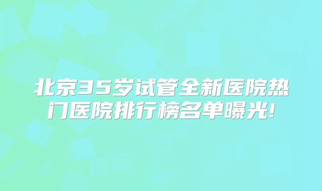 北京35岁试管全新医院热门医院排行榜名单曝光!