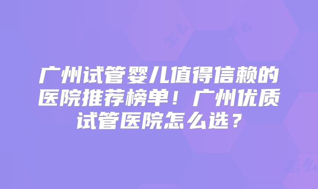 广州试管婴儿值得信赖的医院推荐榜单！广州优质试管医院怎么选？