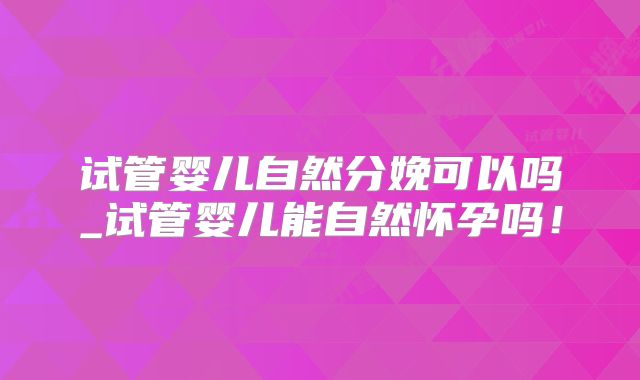 试管婴儿自然分娩可以吗_试管婴儿能自然怀孕吗!