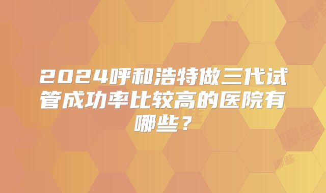 2024呼和浩特做三代试管成功率比较高的医院有哪些?