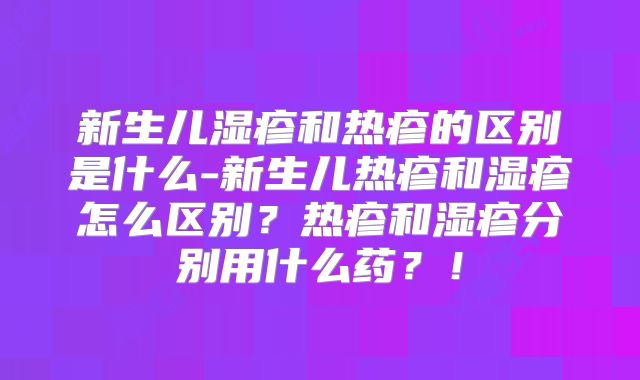 新生儿湿疹和热疹的区别是什么-新生儿热疹和湿疹怎么区别?热疹和湿疹分别用什么药?!
