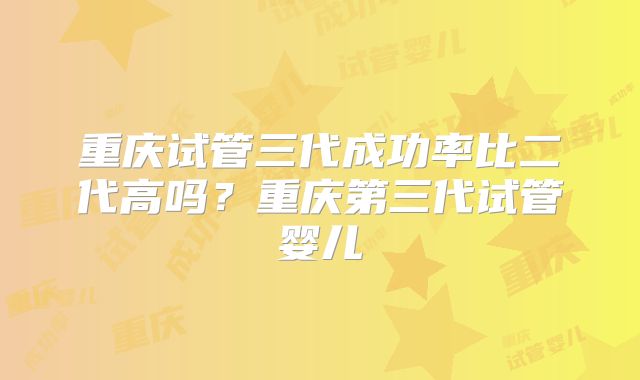 重庆试管三代成功率比二代高吗?重庆第三代试管婴儿