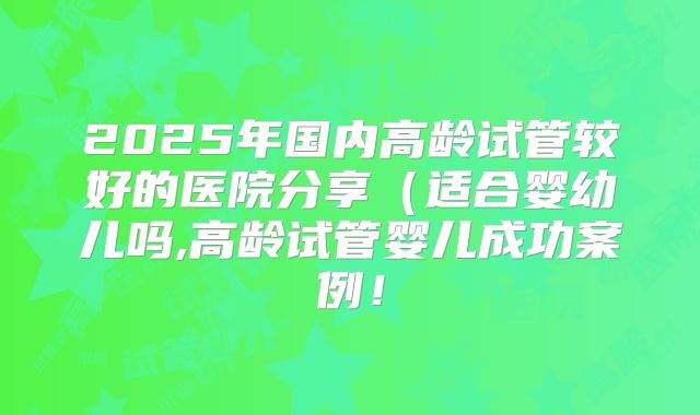 2025年国内高龄试管较好的医院分享（适合婴幼儿吗,高龄试管婴儿成功案例！