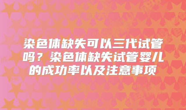 染色体缺失可以三代试管吗?染色体缺失试管婴儿的成功率以及注意事项