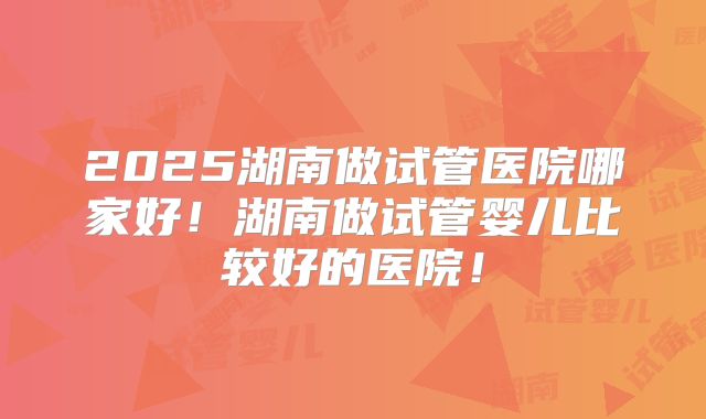 2025湖南做试管医院哪家好！湖南做试管婴儿比较好的医院！