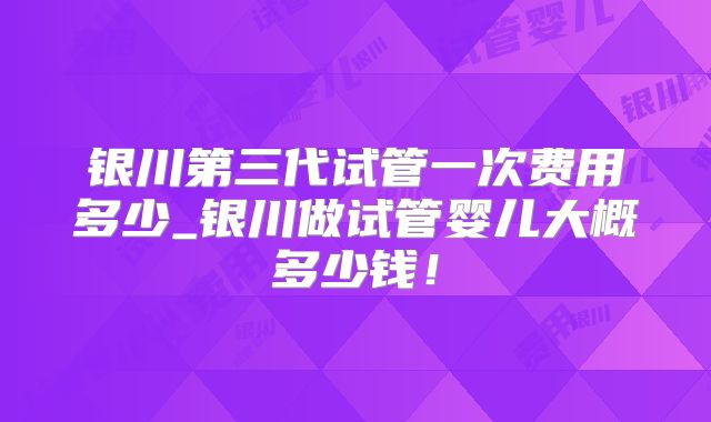 银川第三代试管一次费用多少_银川做试管婴儿大概多少钱!