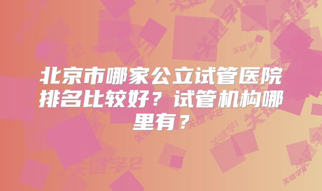 北京市哪家公立试管医院排名比较好？试管机构哪里有？