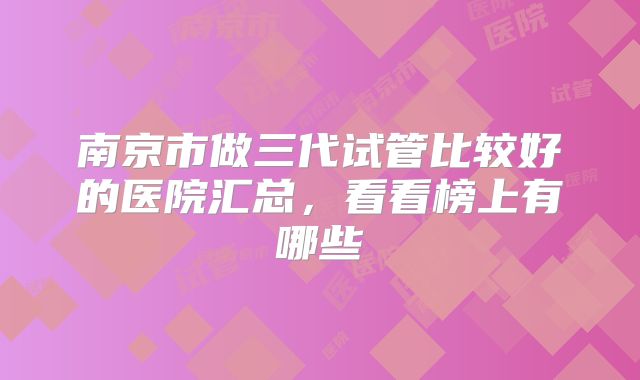 南京市做三代试管比较好的医院汇总,看看榜上有哪些