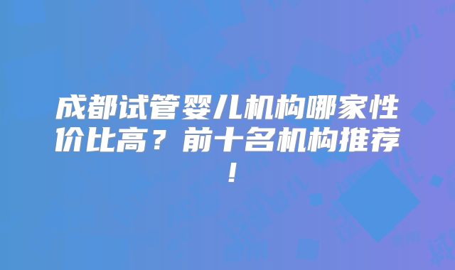 成都试管婴儿机构哪家性价比高?前十名机构推荐!