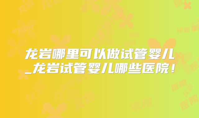 龙岩哪里可以做试管婴儿_龙岩试管婴儿哪些医院！