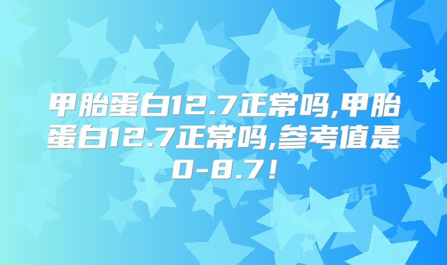 甲胎蛋白12.7正常吗,甲胎蛋白12.7正常吗,参考值是0-8.7！