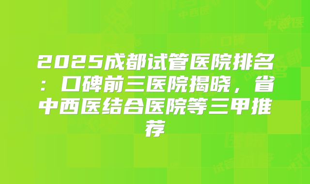 2025成都试管医院排名:口碑前三医院揭晓,省中西医结合医院等三甲推荐
