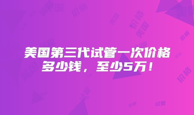 美国第三代试管一次价格多少钱，至少5万！