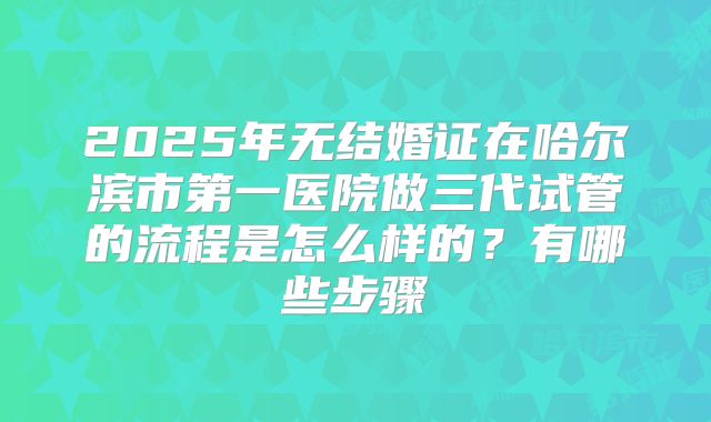 2025年无结婚证在哈尔滨市第一医院做三代试管的流程是怎么样的?有哪些步骤
