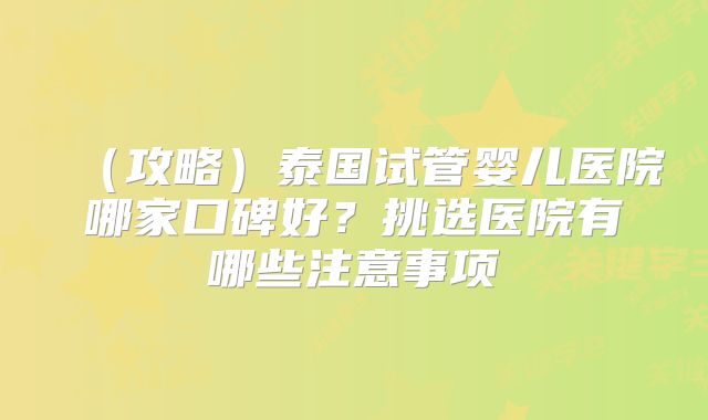 （攻略）泰国试管婴儿医院哪家口碑好？挑选医院有哪些注意事项