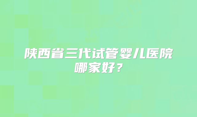 陕西省三代试管婴儿医院哪家好?
