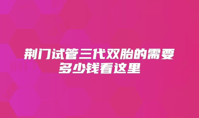 荆门试管三代双胎的需要多少钱看这里