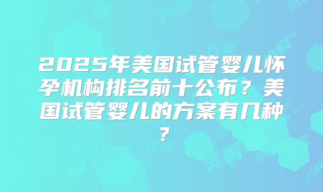 2025年美国试管婴儿怀孕机构排名前十公布？美国试管婴儿的方案有几种？