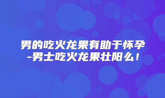 男的吃火龙果有助于怀孕-男士吃火龙果壮阳么！