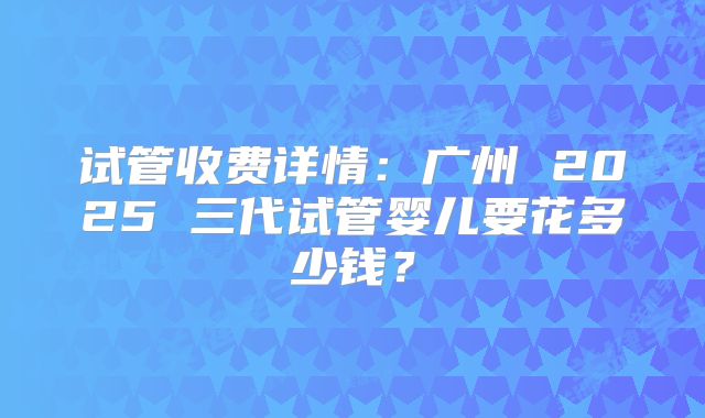 试管收费详情:广州 2025 三代试管婴儿要花多少钱?