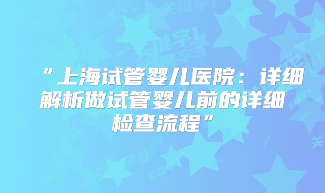 “上海试管婴儿医院：详细解析做试管婴儿前的详细检查流程”