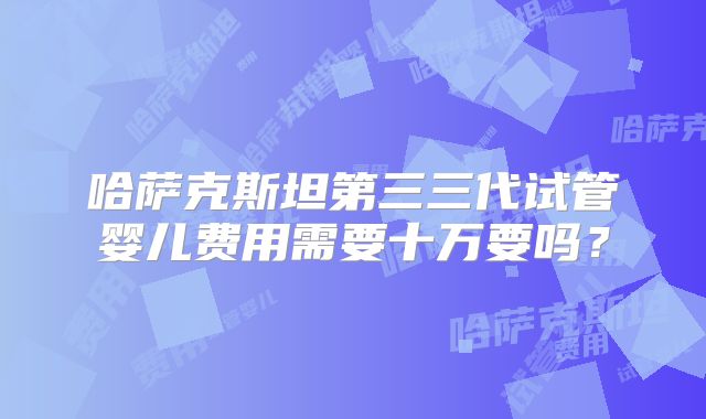 哈萨克斯坦第三三代试管婴儿费用需要十万要吗？
