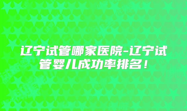 辽宁试管哪家医院-辽宁试管婴儿成功率排名！