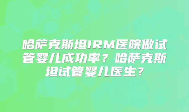 哈萨克斯坦IRM医院做试管婴儿成功率？哈萨克斯坦试管婴儿医生？
