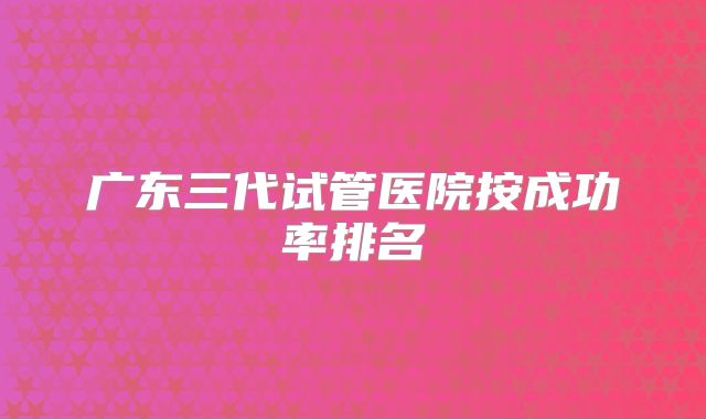 广东三代试管医院按成功率排名