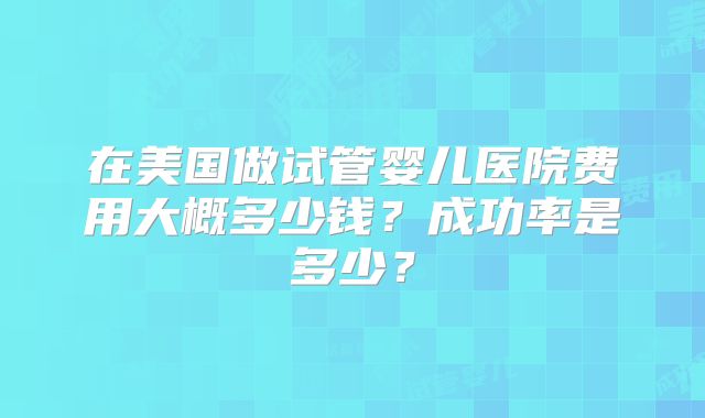 在美国做试管婴儿医院费用大概多少钱?成功率是多少?