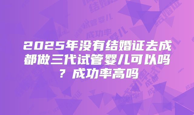 2025年没有结婚证去成都做三代试管婴儿可以吗?成功率高吗