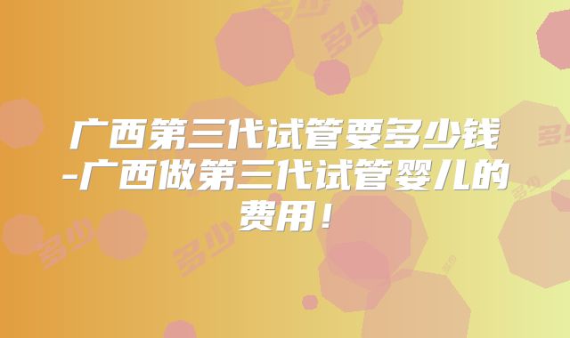 广西第三代试管要多少钱-广西做第三代试管婴儿的费用!