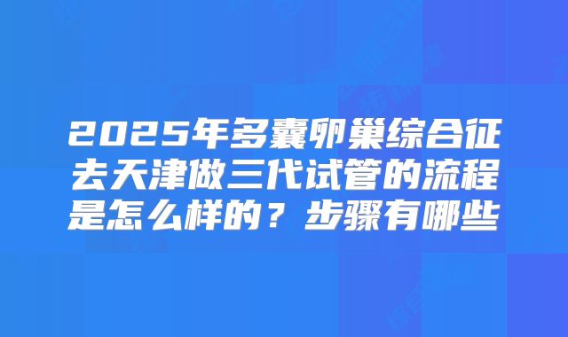 2025年多囊卵巢综合征去天津做三代试管的流程是怎么样的?步骤有哪些