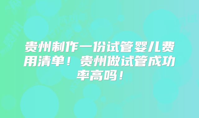 贵州制作一份试管婴儿费用清单!贵州做试管成功率高吗!