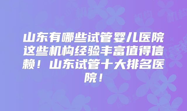 山东有哪些试管婴儿医院这些机构经验丰富值得信赖!山东试管十大排名医院!