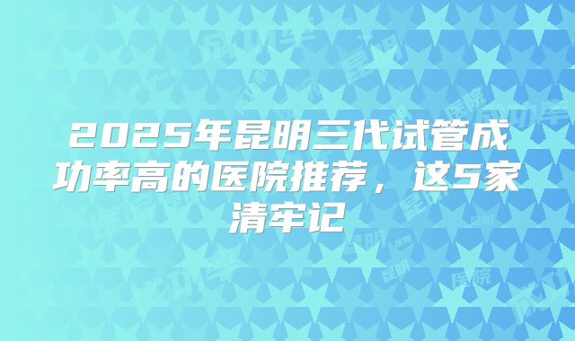 2025年昆明三代试管成功率高的医院推荐，这5家清牢记