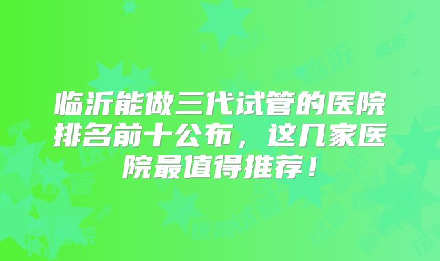 临沂能做三代试管的医院排名前十公布,这几家医院最值得推荐!