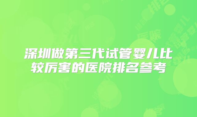 深圳做第三代试管婴儿比较厉害的医院排名参考
