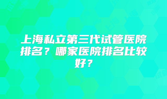 上海私立第三代试管医院排名？哪家医院排名比较好？