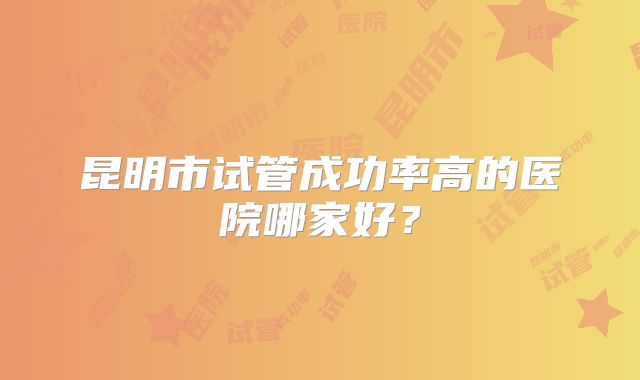 昆明市试管成功率高的医院哪家好?