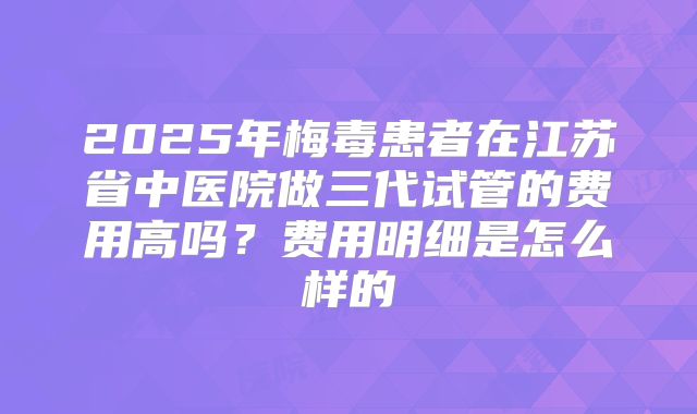 2025年梅毒患者在江苏省中医院做三代试管的费用高吗？费用明细是怎么样的