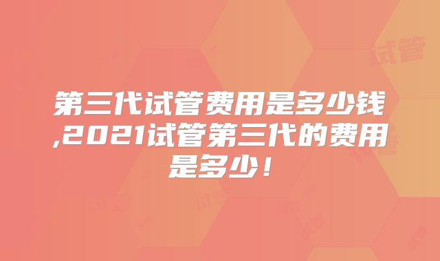 第三代试管费用是多少钱,2021试管第三代的费用是多少！