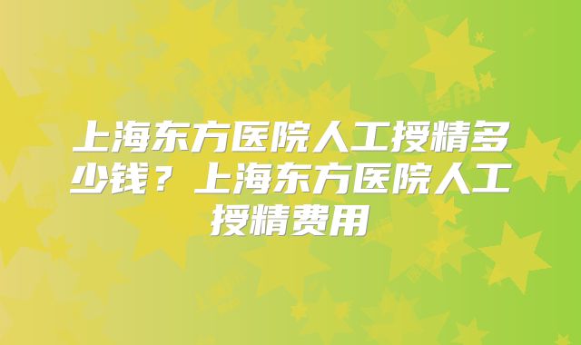 上海东方医院人工授精多少钱？上海东方医院人工授精费用