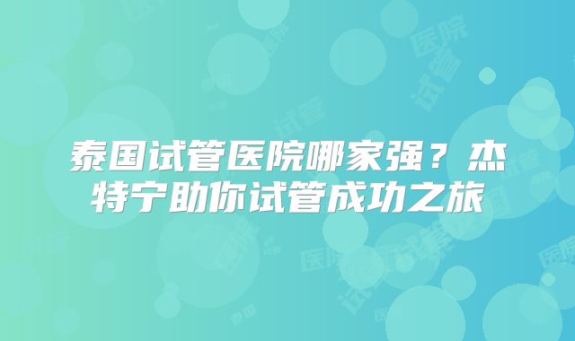 泰国试管医院哪家强？杰特宁助你试管成功之旅
