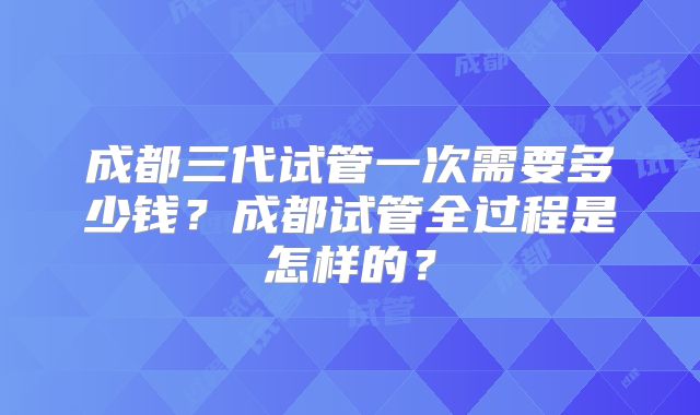成都三代试管一次需要多少钱?成都试管全过程是怎样的?