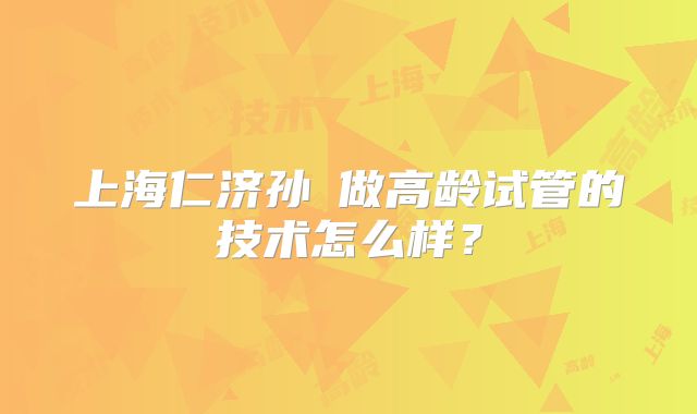 上海仁济孙赟做高龄试管的技术怎么样？