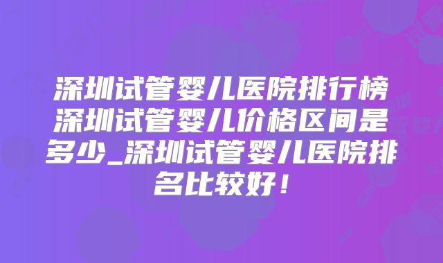 深圳试管婴儿医院排行榜深圳试管婴儿价格区间是多少_深圳试管婴儿医院排名比较好!