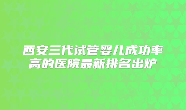 西安三代试管婴儿成功率高的医院最新排名出炉